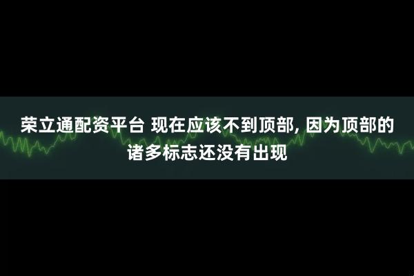 荣立通配资平台 现在应该不到顶部, 因为顶部的诸多标志还没有出现