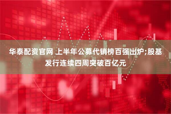 华泰配资官网 上半年公募代销榜百强出炉;股基发行连续四周突破百亿元