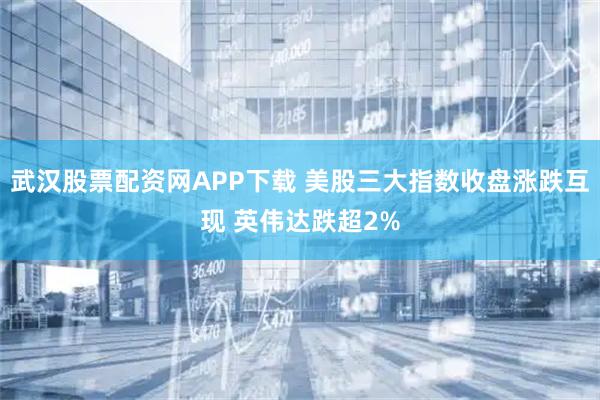武汉股票配资网APP下载 美股三大指数收盘涨跌互现 英伟达跌超2%