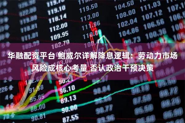华融配资平台 鲍威尔详解降息逻辑：劳动力市场风险成核心考量 否认政治干预决策