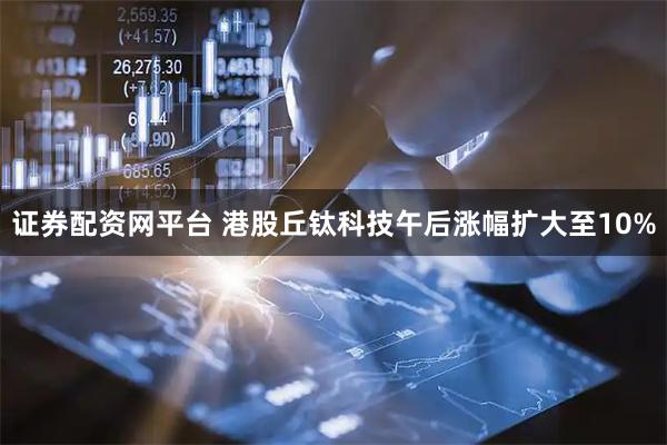 证券配资网平台 港股丘钛科技午后涨幅扩大至10%