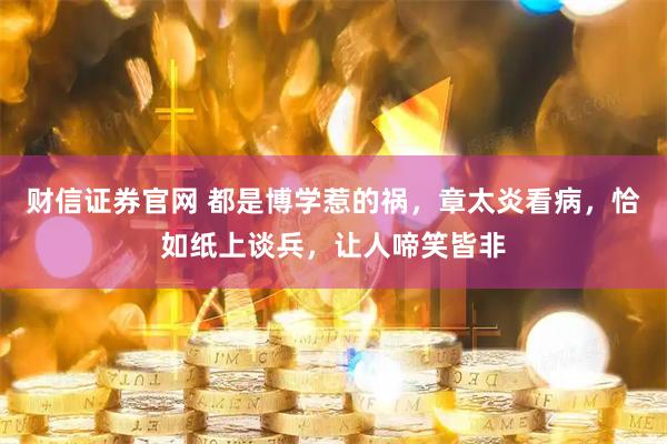 财信证券官网 都是博学惹的祸，章太炎看病，恰如纸上谈兵，让人啼笑皆非