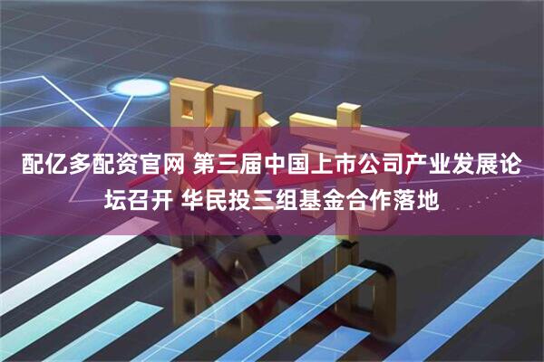 配亿多配资官网 第三届中国上市公司产业发展论坛召开 华民投三组基金合作落地