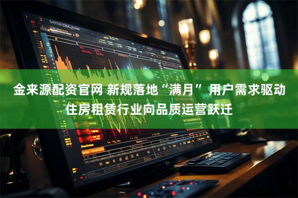 金来源配资官网 新规落地“满月” 用户需求驱动住房租赁行业向品质运营跃迁