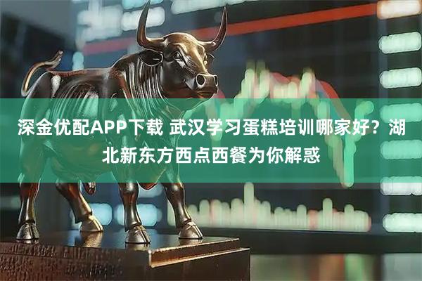 深金优配APP下载 武汉学习蛋糕培训哪家好？湖北新东方西点西餐为你解惑