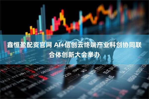 鑫恒盈配资官网 AI+信创云终端产业科创协同联合体创新大会举办