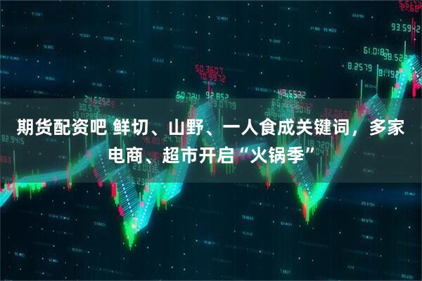 期货配资吧 鲜切、山野、一人食成关键词，多家电商、超市开启“火锅季”