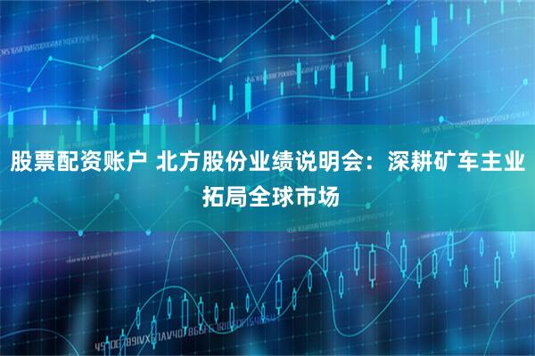 股票配资账户 北方股份业绩说明会：深耕矿车主业 拓局全球市场