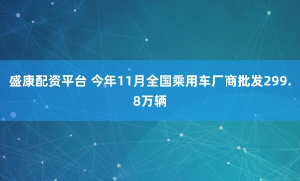 盛康配资平台 今年11月全国乘用车厂商批发299.8万辆