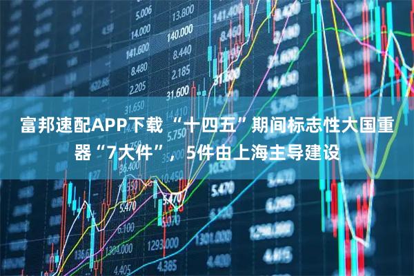 富邦速配APP下载 “十四五”期间标志性大国重器“7大件”，5件由上海主导建设