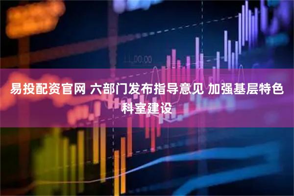 易投配资官网 六部门发布指导意见 加强基层特色科室建设