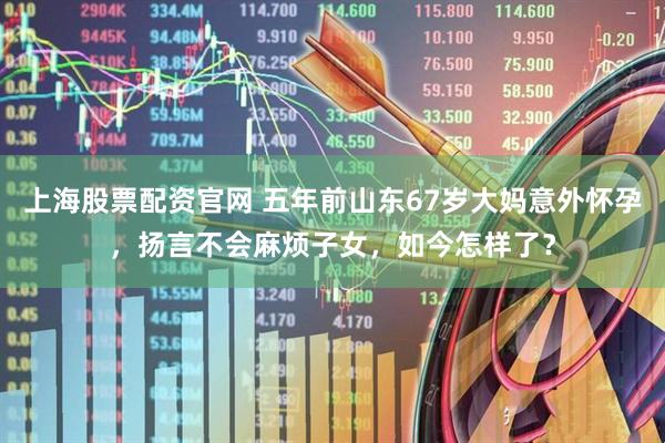 上海股票配资官网 五年前山东67岁大妈意外怀孕，扬言不会麻烦子女，如今怎样了？