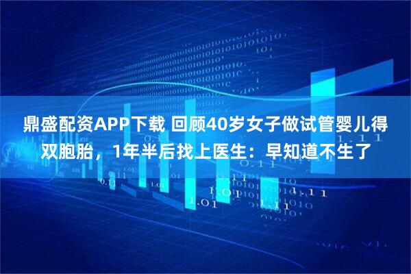 鼎盛配资APP下载 回顾40岁女子做试管婴儿得双胞胎，1年半后找上医生：早知道不生了