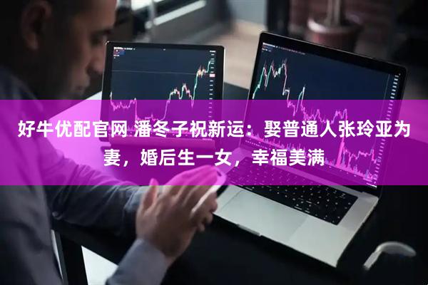 好牛优配官网 潘冬子祝新运：娶普通人张玲亚为妻，婚后生一女，幸福美满