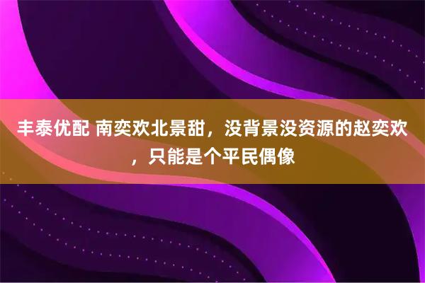 丰泰优配 南奕欢北景甜，没背景没资源的赵奕欢，只能是个平民偶像