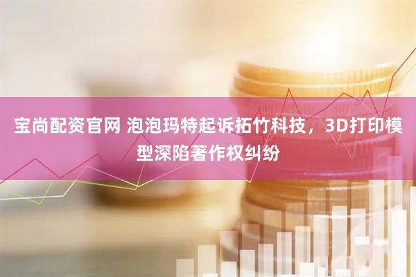 宝尚配资官网 泡泡玛特起诉拓竹科技，3D打印模型深陷著作权纠纷