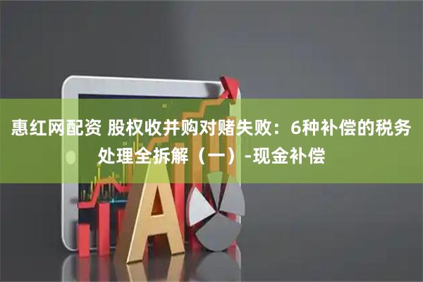 惠红网配资 股权收并购对赌失败：6种补偿的税务处理全拆解（一）-现金补偿